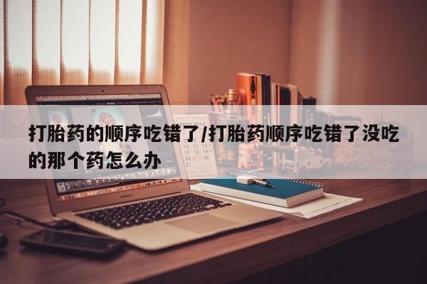 正品打胎药私人微信打胎药的顺序吃错了/打胎药顺序吃错了没吃的那个药怎么办