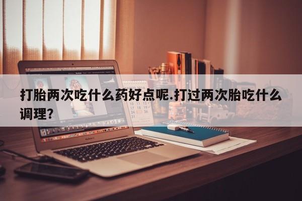 正品打胎药私人微信打胎两次吃什么药好点呢.打过两次胎吃什么调理？