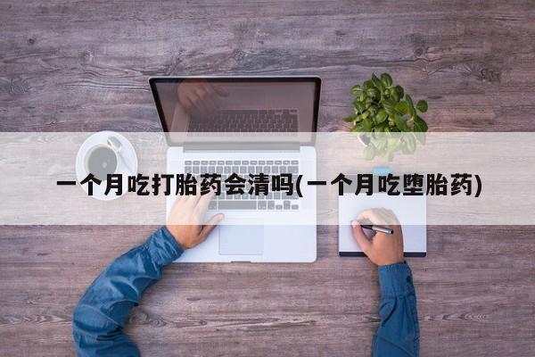 正品打胎药私人微信一个月吃打胎药会清吗(一个月吃堕胎药)