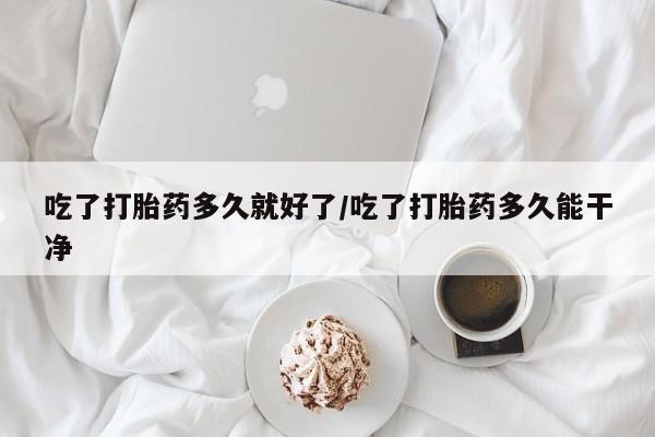 正品打胎药私人微信吃了打胎药多久就好了/吃了打胎药多久能干净