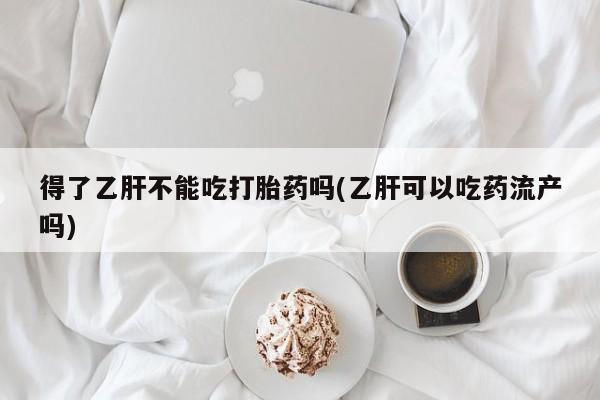 正品打胎药私人微信得了乙肝不能吃打胎药吗(乙肝可以吃药流产吗)