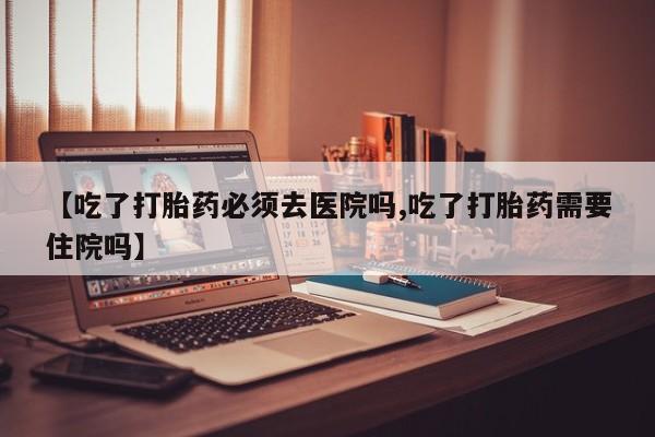正品打胎药私人微信【吃了打胎药必须去医院吗,吃了打胎药需要住院吗】