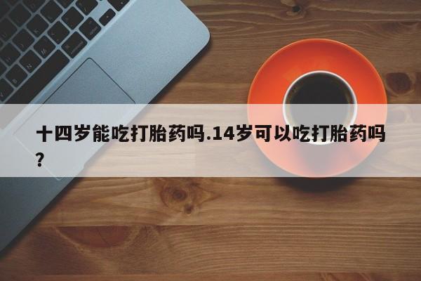 正品打胎药私人微信十四岁能吃打胎药吗.14岁可以吃打胎药吗？