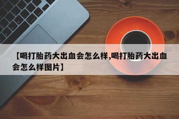 正品打胎药私人微信【喝打胎药大出血会怎么样,喝打胎药大出血会怎么样图片】