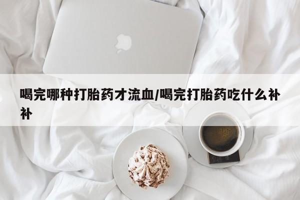 正品打胎药私人微信喝完哪种打胎药才流血/喝完打胎药吃什么补补