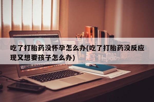 正品打胎药私人微信吃了打胎药没怀孕怎么办(吃了打胎药没反应现又想要孩子怎么办)