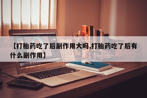 正品打胎药私人微信【打胎药吃了后副作用大吗,打胎药吃了后有什么副作用】