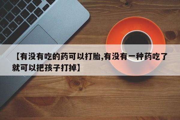 正品打胎药私人微信【有没有吃的药可以打胎,有没有一种药吃了就可以把孩子打掉】