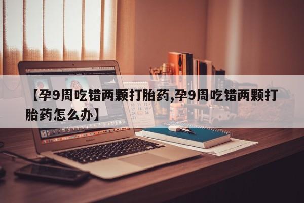 正品打胎药私人微信【孕9周吃错两颗打胎药,孕9周吃错两颗打胎药怎么办】