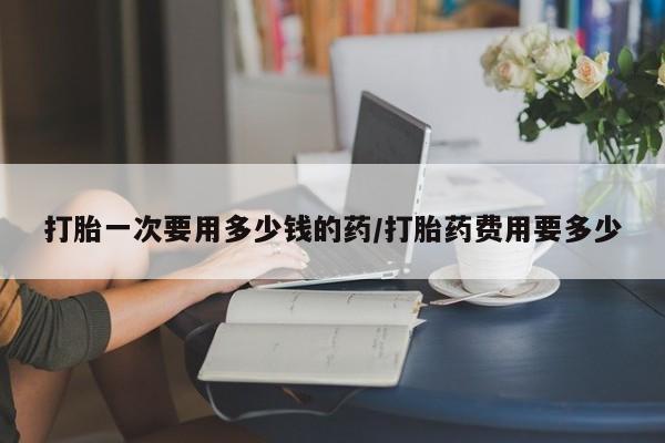 正品打胎药私人微信打胎一次要用多少钱的药/打胎药费用要多少