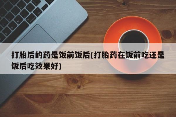 正品打胎药私人微信打胎后的药是饭前饭后(打胎药在饭前吃还是饭后吃效果好)