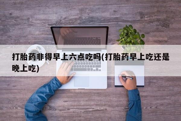 正品打胎药私人微信打胎药非得早上六点吃吗(打胎药早上吃还是晚上吃)