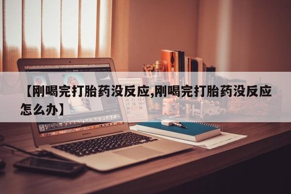 正品打胎药私人微信【刚喝完打胎药没反应,刚喝完打胎药没反应怎么办】