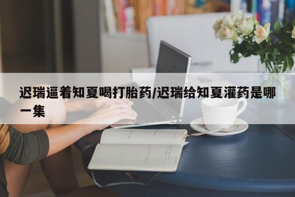 正品打胎药私人微信迟瑞逼着知夏喝打胎药/迟瑞给知夏灌药是哪一集
