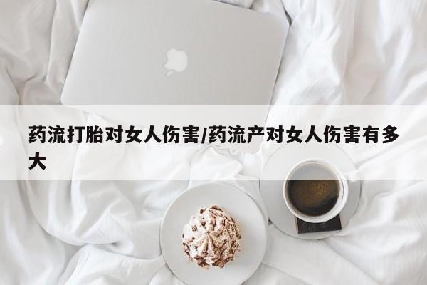 正品打胎药私人微信药流打胎对女人伤害/药流产对女人伤害有多大