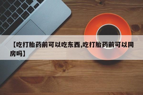 正品打胎药私人微信【吃打胎药前可以吃东西,吃打胎药前可以同房吗】