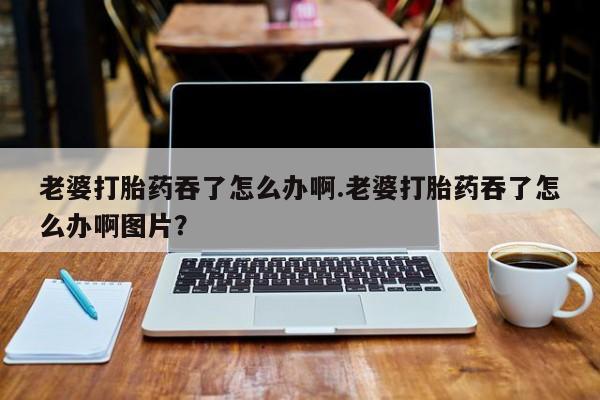 正品打胎药私人微信老婆打胎药吞了怎么办啊.老婆打胎药吞了怎么办啊图片？