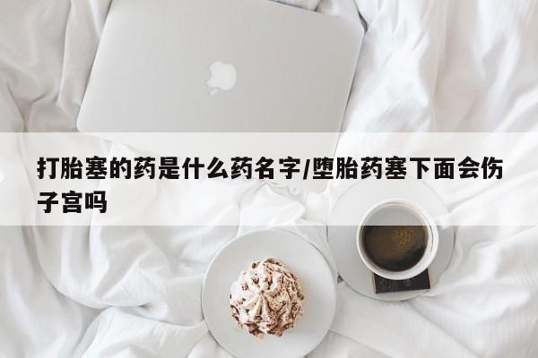 正品打胎药私人微信打胎塞的药是什么药名字/堕胎药塞下面会伤子宫吗