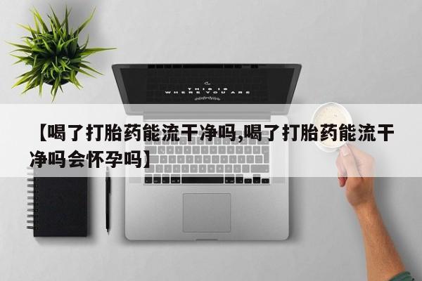 正品打胎药私人微信【喝了打胎药能流干净吗,喝了打胎药能流干净吗会怀孕吗】