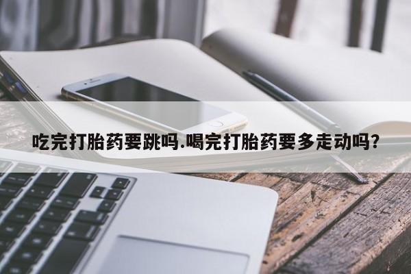 正品打胎药私人微信吃完打胎药要跳吗.喝完打胎药要多走动吗？