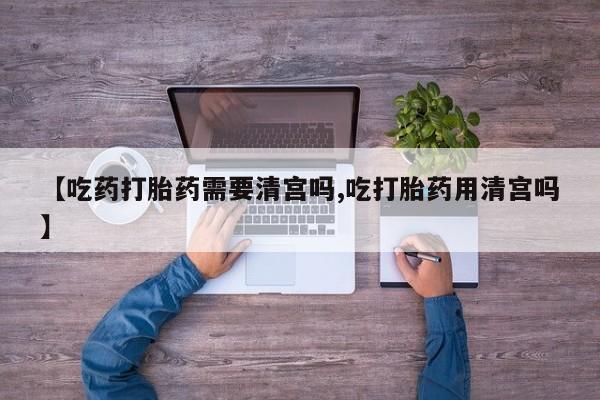 正品打胎药私人微信【吃药打胎药需要清宫吗,吃打胎药用清宫吗】