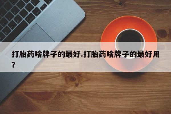 正品打胎药私人微信打胎药啥牌子的最好.打胎药啥牌子的最好用？