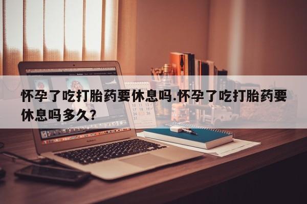 正品打胎药私人微信怀孕了吃打胎药要休息吗.怀孕了吃打胎药要休息吗多久？