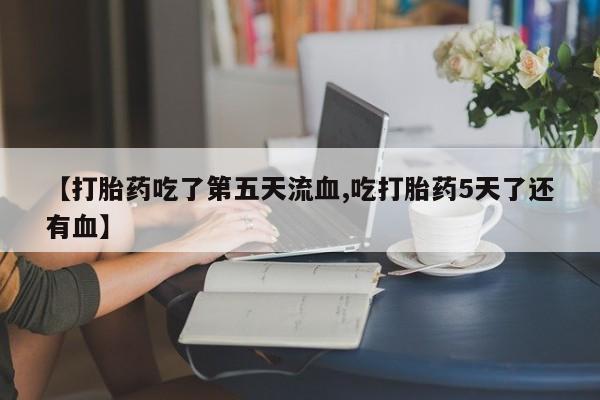正品打胎药私人微信【打胎药吃了第五天流血,吃打胎药5天了还有血】