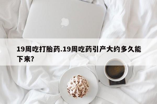 正品打胎药私人微信19周吃打胎药.19周吃药引产大约多久能下来？