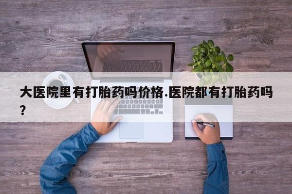 正品打胎药私人微信大医院里有打胎药吗价格.医院都有打胎药吗？