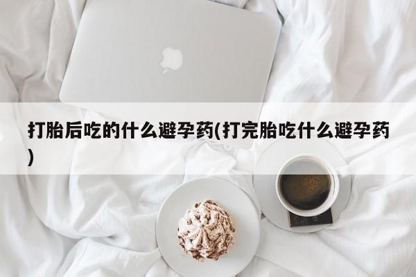 正品打胎药私人微信打胎后吃的什么避孕药(打完胎吃什么避孕药)