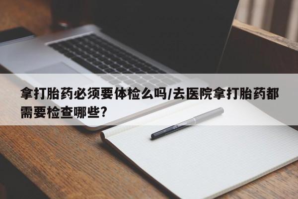 正品打胎药私人微信拿打胎药必须要体检么吗/去医院拿打胎药都需要检查哪些?