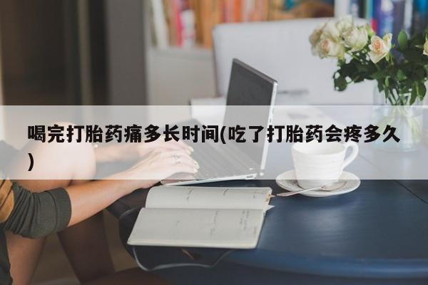 正品打胎药私人微信喝完打胎药痛多长时间(吃了打胎药会疼多久)