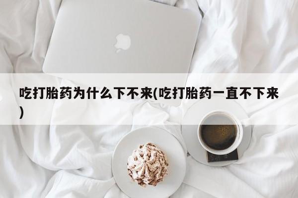 正品打胎药私人微信吃打胎药为什么下不来(吃打胎药一直不下来)
