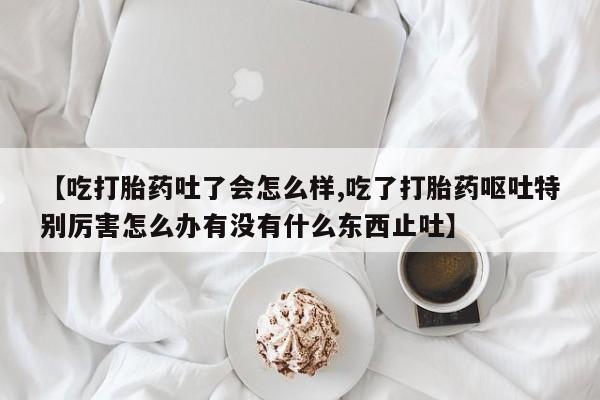 正品打胎药私人微信【吃打胎药吐了会怎么样,吃了打胎药呕吐特别厉害怎么办有没有什么东西止吐】