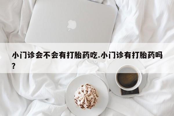 正品打胎药私人微信小门诊会不会有打胎药吃.小门诊有打胎药吗？