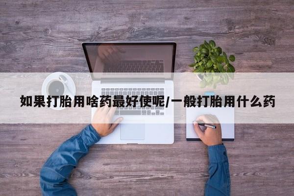 正品打胎药私人微信如果打胎用啥药最好使呢/一般打胎用什么药