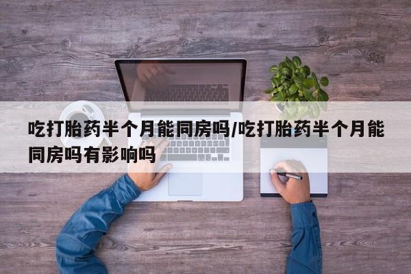 正品打胎药私人微信吃打胎药半个月能同房吗/吃打胎药半个月能同房吗有影响吗