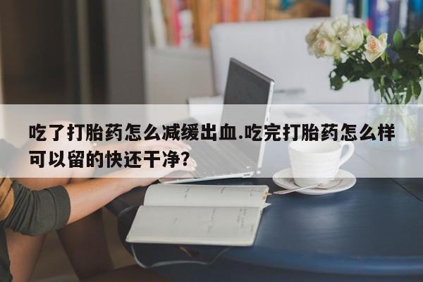 正品打胎药私人微信吃了打胎药怎么减缓出血.吃完打胎药怎么样可以留的快还干净？