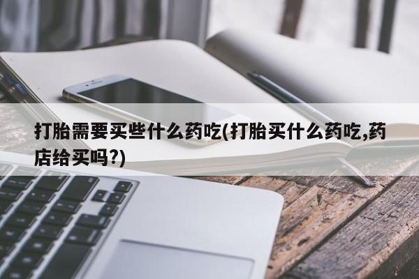 正品打胎药私人微信打胎需要买些什么药吃(打胎买什么药吃,药店给买吗?)