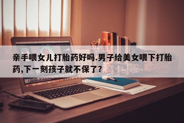 正品打胎药私人微信亲手喂女儿打胎药好吗.男子给美女喂下打胎药,下一刻孩子就不保了？