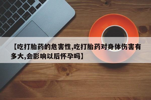 正品打胎药私人微信【吃打胎药的危害性,吃打胎药对身体伤害有多大,会影响以后怀孕吗】