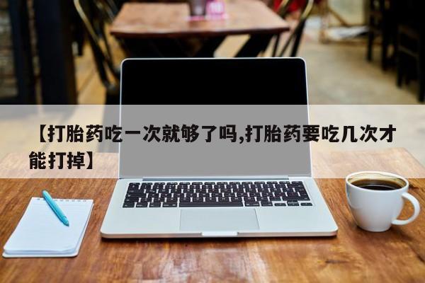 正品打胎药私人微信【打胎药吃一次就够了吗,打胎药要吃几次才能打掉】