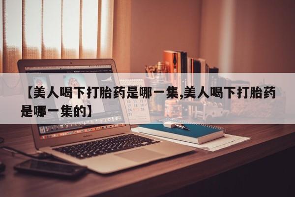 正品打胎药私人微信【美人喝下打胎药是哪一集,美人喝下打胎药是哪一集的】