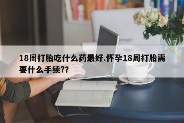 正品打胎药私人微信18周打胎吃什么药最好.怀孕18周打胎需要什么手续?？