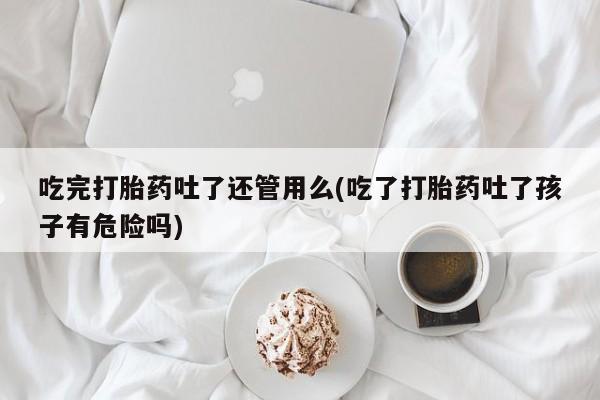 正品打胎药私人微信吃完打胎药吐了还管用么(吃了打胎药吐了孩子有危险吗)
