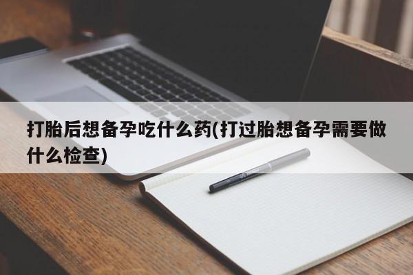 正品打胎药私人微信打胎后想备孕吃什么药(打过胎想备孕需要做什么检查)