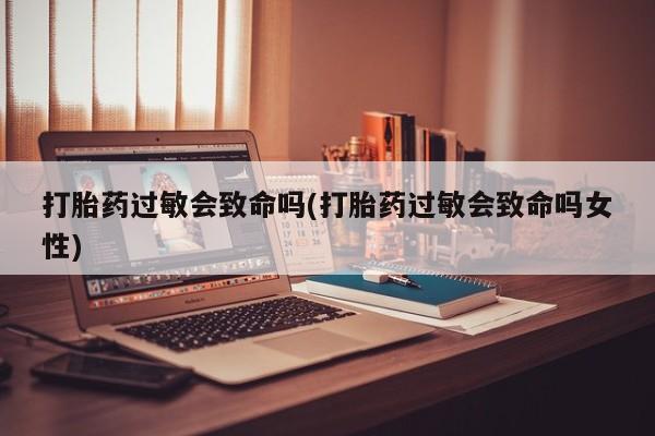 正品打胎药私人微信打胎药过敏会致命吗(打胎药过敏会致命吗女性)
