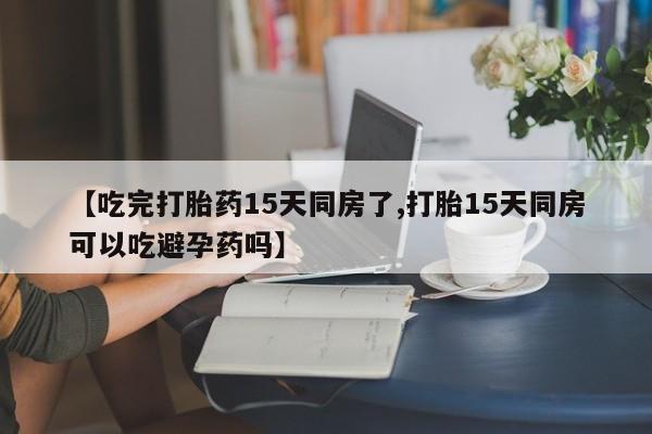 正品打胎药私人微信【吃完打胎药15天同房了,打胎15天同房可以吃避孕药吗】