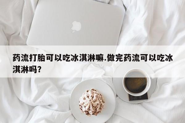 正品打胎药私人微信药流打胎可以吃冰淇淋嘛.做完药流可以吃冰淇淋吗？